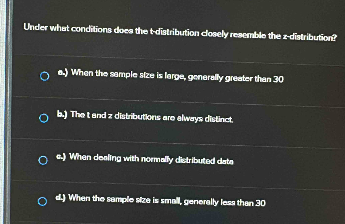 Under what conditions does the t-distribution closely resemble the z-distribution?
a.) When the sample size is large, generally greater than 30
b.) The t and z distributions are always distinct.
c.) When dealing with normally distributed data
d.) When the sample size is small, generally less than 30