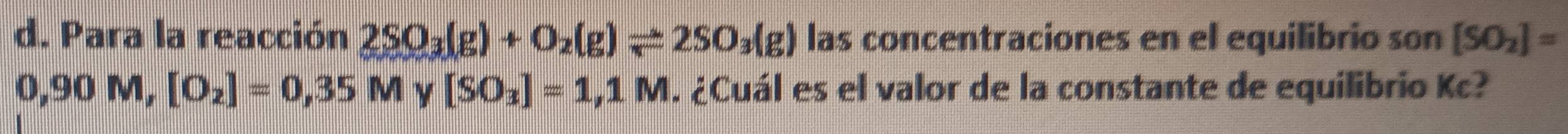 Para la reacción 2SO_3(g)+O_2(g)leftharpoons 2SO_3(g) las concentraciones en el equilibrio son [SO_2]=
0,90M, [O_2]=0,35M [SO_3]=1,1M. ¿Cuál es el valor de la constante de equilibrio Kc?