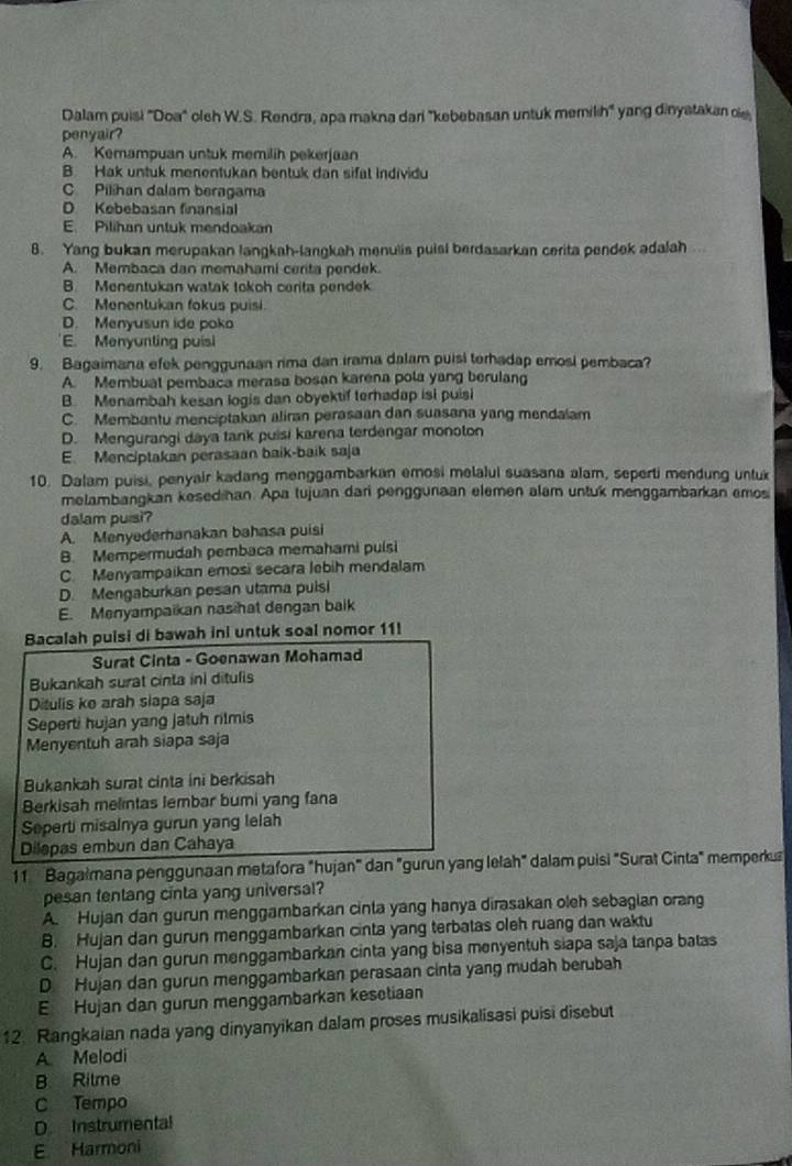 Dalam puisi "Doa" oleh W.S. Rendra, apa makna dari 'kebebasan untuk memilih" yang dinyatakan de
penyair?
A. Kemampuan untuk memilih pekerjaan
B. Hak untuk menentukan bentuk dan sifal Individu
C Pilihan dalam beragama
D Kobebasan finansial
E. Pilihan untuk mendoakan
8. Yang bukan merupakan langkah-langkah menulis puisl berdasarkan cerita pendek adalah
A. Membaca dan memahami cerita pendek.
B. Menentukan watak tokoh cerita pendek
C. Menentukan fokus puisi.
D. Menyusun ide poko
E. Menyunting puisi
9. Bagaimana efek penggunaan rima dan irama dalam puisl terhadap emosi pembaca?
A. Membual pembaca merasa bosan karena pola yang berulang
B. Menambah kesan logis dan obyektif terhadap isi puisi
C. Membantu menciptakan aliran perasaan dan suasana yang mendalam
D. Mengurangi daya tank puisi karena terdengar monoton
E. Menciptakan perasaan baik-baik saja
10. Dalam puisi, penyair kadang menggambarkan emosi melalui suasana alam, seperti mendung untuk
melambangkan kesedihan. Apa tujuan dari penggunaan elemen alam untuk menggambarkan emos
dalam puisi?
A. Menyederhanakan bahasa puisi
B. Mempermudah pembaca memahami pulsi
C. Menyampaikan emosi secara lebih mendalam
D. Mengaburkan pesan utama pulsi
E. Menyampaikan nasihat dengan baik
Bacalah puisi di bawah ini untuk soal nomor 11!
Surat Cinta - Goenawan Mohamad
Bukankah surat cinta ini ditulis
Ditulis ko arah slapa saja
Seperti hujan yang jatuh rilmis
Menyentuh arah siapa saja
Bukankah surat cinta ini berkisah
Berkisah melintas lembar bumi yang fana
Seperti misalnya gurun yang lelah
Dilepas embun dan Cahaya
11 Bagalmana penggunaan metafora "hujan" dan "gurun yang lelah" dalam puisi "Surat Cinta" memperkua
pesan tentang cinta yang universal?
A. Hujan dan gurun menggambarkan cinta yang hanya dirasakan oleh sebagian orang
B. Hujan dan gurun menggambarkan cinta yang terbatas oleh ruang dan waktu
C. Hujan dan gurun menggambarkan cinta yang bisa menyentuh siapa saja tanpa batas
D Hujan dan gurun menggambarkan perasaan cinta yang mudah berubah
E Hujan dan gurun menggambarkan kesetiaan
12. Rangkaian nada yang dinyanyikan dalam proses musikalisasi puisi disebut
A Melodi
B Rilme
C Tempo
D. Instrumental
E Harmoni