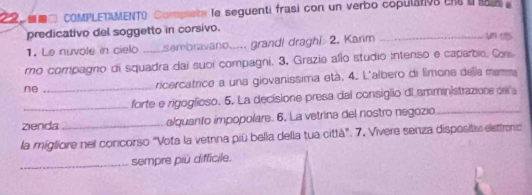 22■□ COMPLETAMENTO Compiete le seguenti frasi con un verbo copulativa ene uaa e 
predicativo del soggetto in corsivo. 
1. Le nuvole in cielo sembravano..... grandl dragh!. 2. Karim 
_un o 
ro compagno di squadra dai suoi compagni. 3. Grazie allo studio intenso e caparbio, Com 
ne_ 
ricercatrice a una giovanissima età, 4. L'albero di límone della mamma 
_forte e rigoglioso. 5. La decisione presa dal consiglio di amministrazions del a 
zienda _alquanto impopolare. 6. La vetrina del nostro negózio 
la migliore nel concorso "Vota la vetnna piū bella della tua città". 7. Vivere senza dispositv eletfronc 
_sempre piú difficile.