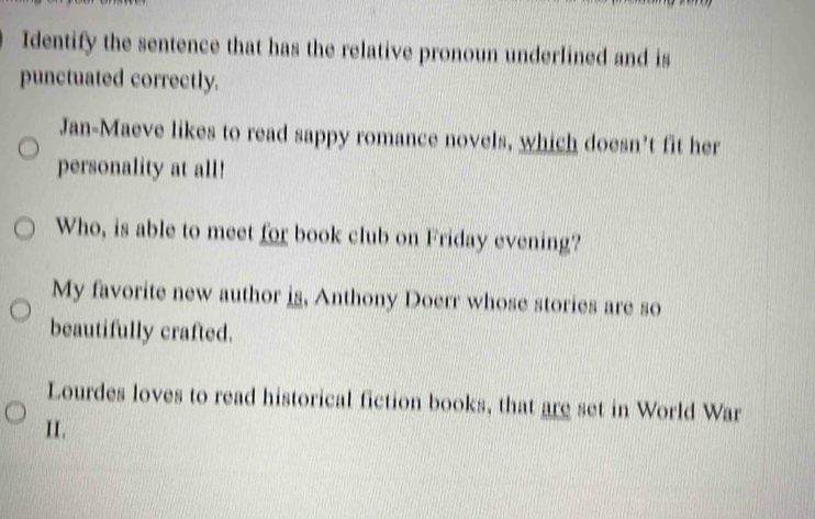 Identify the sentence that has the relative pronoun underlined and is 
punctuated correctly. 
Jan-Maeve likes to read sappy romance novels, which doesn't fit her 
personality at all! 
Who, is able to meet for book club on Friday evening? 
My favorite new author is, Anthony Doerr whose stories are so 
beautifully crafted. 
Lourdes loves to read historical fiction books, that are set in World War 
II.