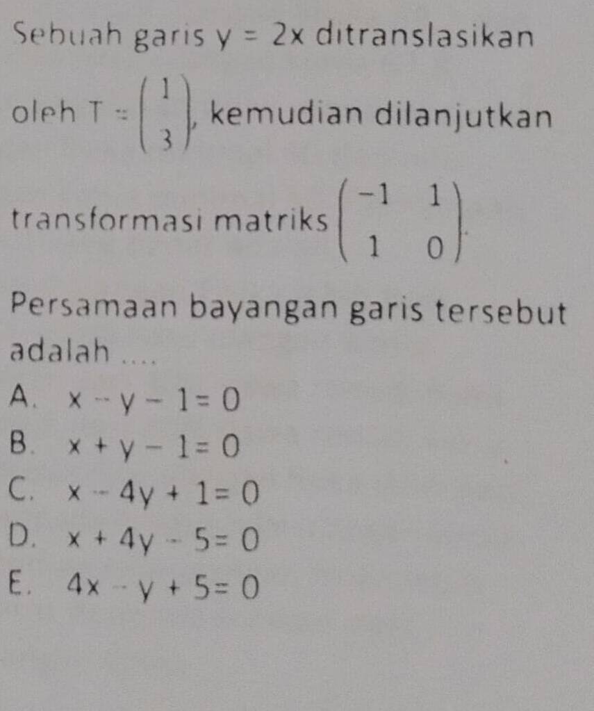 Sebuah garis y=2x ditranslasikan
oleh T=beginpmatrix 1 3endpmatrix , kemudian dilanjutkan
transformasi matriks beginpmatrix -1&1 1&0endpmatrix. 
Persamaan bayangan garis tersebut
adalah ....
A. x-y-1=0
B. x+y-1=0
C. x-4y+1=0
D. x+4y-5=0
E. 4x-y+5=0