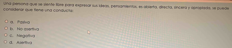 Una persona que se siente libre para expresar sus ideas, pensamientos, es abierta, directa, sincera y aproplada, se puede
considerar que tiene una conducta:
a. Pasiva
b. No asertiva
c. Negativa
d. Asertiva