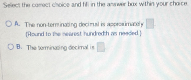 Select the correct choice and fill in the answer box within your choice.
A. The non-terminating decimal is approximately □. 
(Round to the nearest hundredth as needed.)
B. The terminating decimal is □.