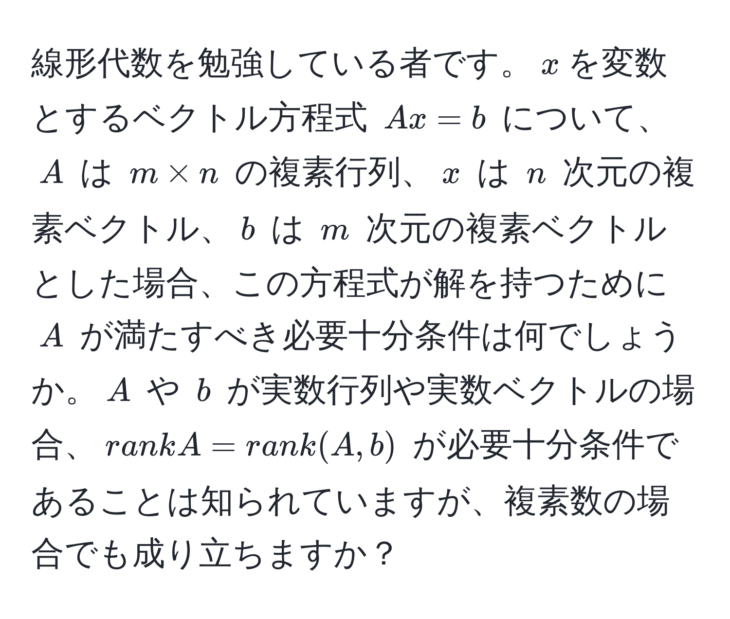 線形代数を勉強している者です。$x$を変数とするベクトル方程式 $Ax=b$ について、$A$ は $m * n$ の複素行列、$x$ は $n$ 次元の複素ベクトル、$b$ は $m$ 次元の複素ベクトルとした場合、この方程式が解を持つために $A$ が満たすべき必要十分条件は何でしょうか。$A$ や $b$ が実数行列や実数ベクトルの場合、$rank A = rank(A, b)$ が必要十分条件であることは知られていますが、複素数の場合でも成り立ちますか？