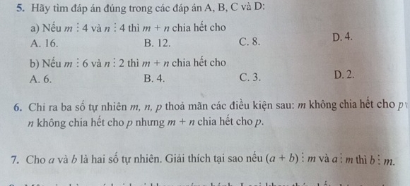 Hãy tìm đáp án đúng trong các đáp án A, B, C và D:
a) Nếu m : 4 và n:4 thì m+n chia hết cho
A. 16. B. 12. C. 8. D. 4.
b) Nếu m : 6 và n:2 thì m+n chia hết cho
A. 6. B. 4. C. 3. D. 2.
6. Chi ra ba số tự nhiên m, n, p thoả mãn các điều kiện sau: m không chia hết cho p
n không chia hết cho p nhưng m+n chia hết cho p.
7. Cho a và b là hai số tự nhiên. Giải thích tại sao nếu (a+b) : m và a ì m thì bì m.