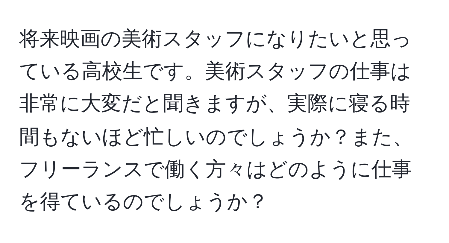 将来映画の美術スタッフになりたいと思っている高校生です。美術スタッフの仕事は非常に大変だと聞きますが、実際に寝る時間もないほど忙しいのでしょうか？また、フリーランスで働く方々はどのように仕事を得ているのでしょうか？