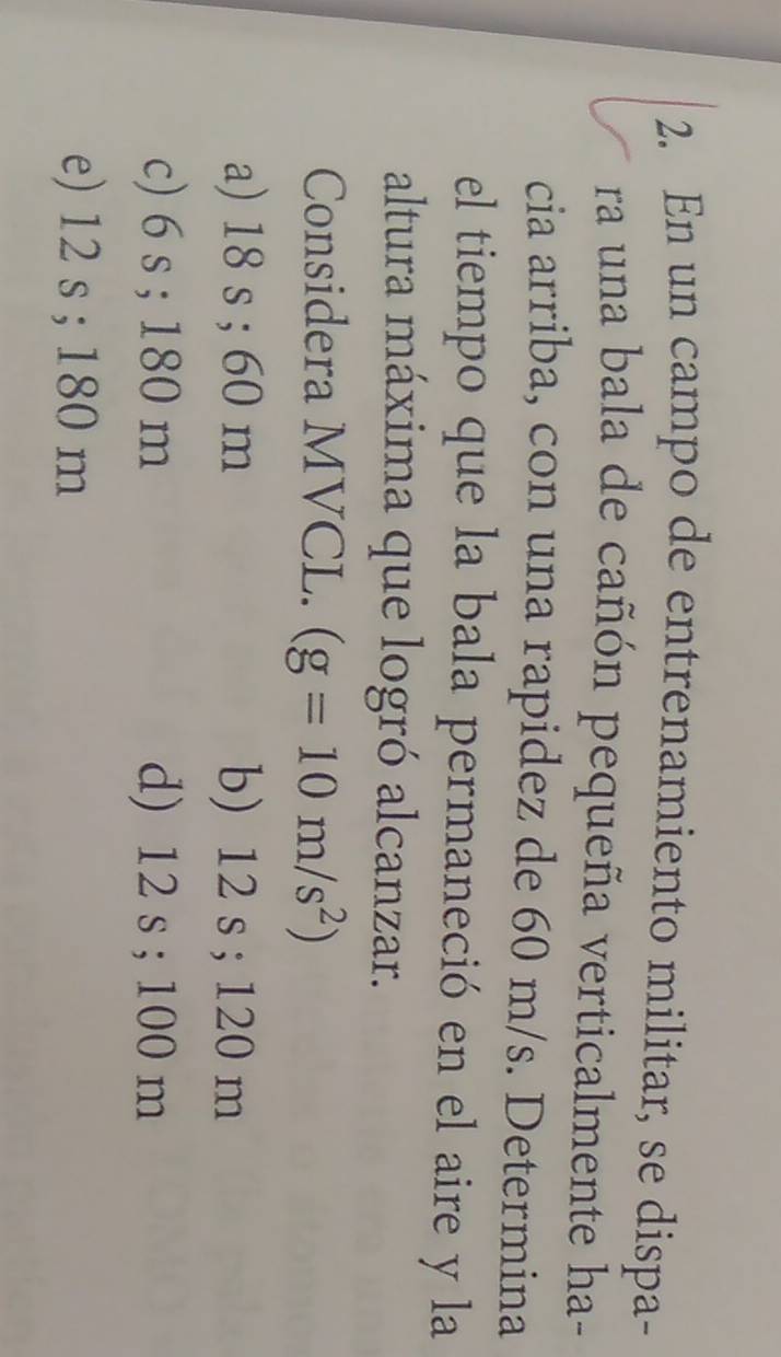 En un campo de entrenamiento militar, se dispa-
ra una bala de cañón pequeña verticalmente ha-
cia arriba, con una rapidez de 60 m/s. Determina
el tiempo que la bala permaneció en el aire y la
altura máxima que logró alcanzar.
Considera MVCL. (g=10m/s^2)
a) 18 s; 60 m b) 12 s; 120 m
c) 6 s; 180 m d) 12 s; 100 m
e) 12 s; 180 m