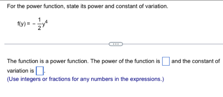 For the power function, state its power and constant of variation.
f(y)=- 1/2 y^4
The function is a power function. The power of the function is □ and the constant of 
variation is □. 
(Use integers or fractions for any numbers in the expressions.)