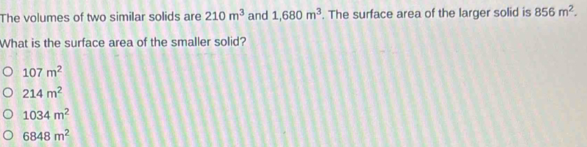 The volumes of two similar solids are 210m^3 and 1,680m^3. The surface area of the larger solid is 856m^2. 
What is the surface area of the smaller solid?
107m^2
214m^2
1034m^2
6848m^2