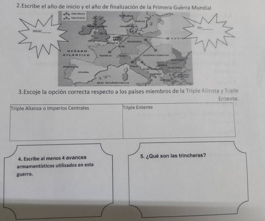 Escribe el año de inicio y el año de finalización de la Primera Guerra Mundial
3.Escoje la opción correcta respecto a los países miembros de la Triple Alianza y Triple
Entente.
Triple Alianza o Imperios Centrales Triple Entente
4. Escribe al menos 4 avances 5. ¿Qué son las trincheras?
armamentísticos utilizados en esta
guerra.