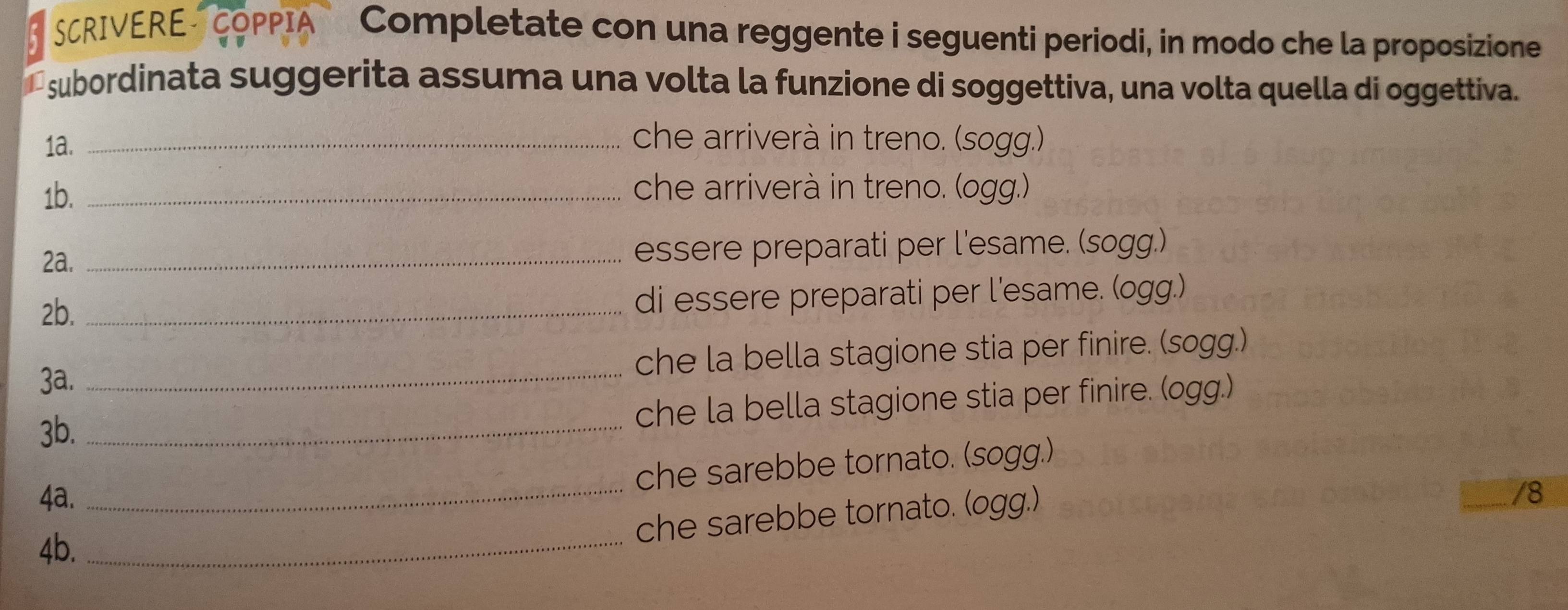 SCRIVERE COPPIA Completate con una reggente i seguenti periodi, in modo che la proposizione 
a subordinata suggerita assuma una volta la funzione di soggettiva, una volta quella di oggettiva. 
1a. _che arriverà in treno. (sogg.) 
1b. _che arriverà in treno. (ogg.) 
2a. _essere preparati per l'esame. (sogg.) 
2b. _di essere preparati per l'esame. (ogg.) 
3a. _che la bella stagione stia per finire. (sogg.) 
3b._ 
che la bella stagione stia per finire. (ogg.) 
che sarebbe tornato. (sogg.) 
4a. _/8 
che sarebbe tornato. (ogg.) 
4b._