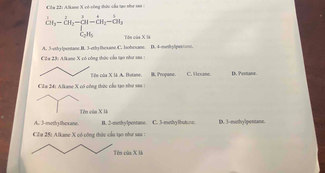 Cầu 22: Alkane X có công thức cấu tạo như sau :
^1CH_3-CH_2-CH-CH_2-CH_3-CH_3
Tên của X là
A. 3 -ethylpentane.B. 3 -ethylhexane.C. Isohexane. D. 4 -methylpentane.
Câu 23: Alkane X có công thức cấu tạo như sau :
của X là A. Butane. B. Propane. C. Hexane. D. Pentane.
Câu 24: Alkane X có công thức cấu tạo như sau :
của X là
A. 3 -methylhexane. B. 2 -methylpentane. C. 3 -methylbutane. D. 3 -methylpentane.
Cầu 25: Alkane X có công thức cấu tạo như sau :