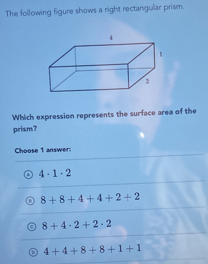 The following figure shows a right rectangular prism.
Which expression represents the surface area of the
prism?
Choose 1 answer:
4· 1· 2
8+8+4+4+2+2
8+4· 2+2· 2
4+4+8+8+1+1