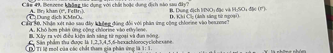 Benzene không tác dụng với chất hoặc dung dịch nào sau đây?
A. Br₂ khan (t° , FeBr₃). B. Dung dịch HNO_3 a° ặc và H_2SO_4dac(t°).
CDung dịch KMnO₄. D. Khí Cl_2 (ánh sáng tử ngoại).
Câu 50. Nhận xét nào sau đây không đúng đối với phản ứng cộng chlorine vào benzene?
A. Khó hơn phản ứng cộng chlorine vào ethylene.
B. Xảy ra với điều kiện ánh sáng tử ngoại và đun nóng.
C. Sản phẩm thu được là 1, 2, 3, 4, 5, 6 -hexachlorocyclohexane.
D. Tỉ lệ mol của các chất tham gia phản ứng là 1:1. 
X là những nhóm