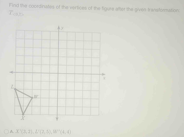 Find the coordinates of the vertices of the figure after the given transformation:
T_<0,7>
A. X'(3,2), L'(2,5), W'(4,4)