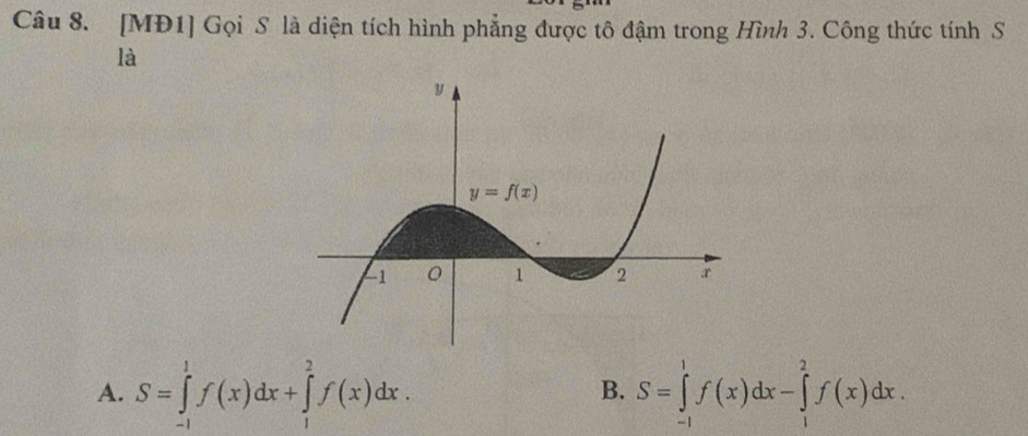 [MĐ1] Gọi S là diện tích hình phẳng được tô đậm trong Hình 3. Công thức tính S
là
A. S=∈tlimits _(-1)^1f(x)dx+∈tlimits _1^2f(x)dx. S=∈tlimits _(-1)^1f(x)dx-∈tlimits _1^2f(x)dx.
B.