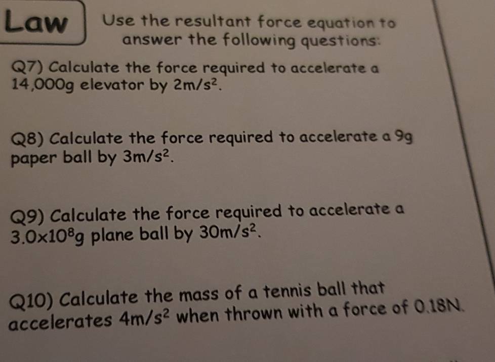 Law Use the resultant force equation to 
answer the following questions: 
Q7) Calculate the force required to accelerate a
14,000g elevator by 2m/s^2. 
Q8) Calculate the force required to accelerate a 9g
paper ball by 3m/s^2. 
Q9) Calculate the force required to accelerate a
3.0* 10^8g plane ball by 30m/s^2. 
Q10) Calculate the mass of a tennis ball that 
accelerates 4m/s^2 when thrown with a force of 0.18N.