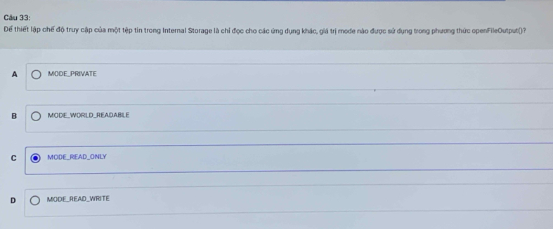 Để thiết lập chế độ truy cập của một tệp tin trong Internal Storage là chỉ đọc cho các ứng dụng khác, giá trị mode nào được sử dụng trong phương thức openFileOutput()?
A MODE_PRIVATE
B MODE_WORLD_READABLE
C MODE_READ_ONLY
D MODE_READ_WRITE