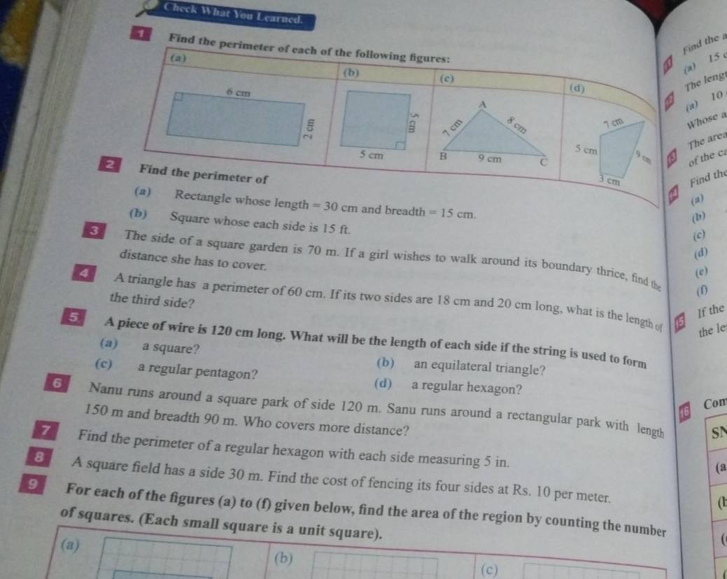 Check What You Learned.
Find the a
1 Find the perimeter of each of the following figures:
(a)
(a) 15 c
(b) (c) (d)
6 cm
The leng
(a) 10
5
7 cm Whose a
The ares
5 cm 9 cm of the c
Find the perimeter of Find the
3 cm
(a)
(a) Rectangle whose length =30cm and breadth =15cm. 
(b)
(b) Square whose each side is 15 ft.
(c)
(d)
3 I The side of a square garden is 70 m. If a girl wishes to walk around its boundary thrice, find the
distance she has to cover.
(e)
(f)
the third side?
A triangle has a perimeter of 60 cm. If its two sides are 18 cm and 20 cm long, what is the length o the le
If the
5 A piece of wire is 120 cm long. What will be the length of each side if the string is used to form
(a) a square? (b) an equilateral triangle?
(c) a regular pentagon? (d) a regular hexagon?
Com
6 Nanu runs around a square park of side 120 m. Sanu runs around a rectangular park with length
150 m and breadth 90 m. Who covers more distance?
SN
7 Find the perimeter of a regular hexagon with each side measuring 5 in.
(a
8 A square field has a side 30 m. Find the cost of fencing its four sides at Rs. 10 per meter.
(1
9 For each of the figures (a) to (f) given below, find the area of the region by counting the number
of squares. (Each small square is a unit square).
(a)
(b)
(c)