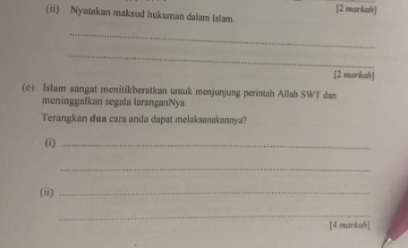 [2 markah] 
(ii) Nyatakan maksud hukuman dalam Islam. 
_ 
_ 
[2 markah] 
(e) Islam sangat menitikberatkan untuk menjunjung perintah Allah SWT dan 
meninggalkan segala laranganNya. 
Terangkan dua cara anda dapat melaksanakannya? 
(i)_ 
_ 
(ii)_ 
_ 
[4 markah]