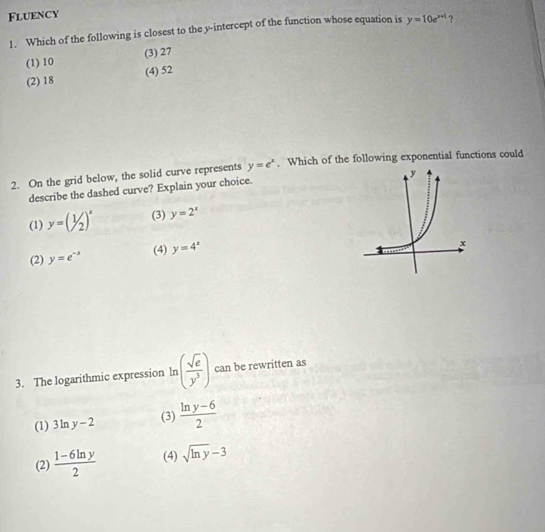 Fluency
1. Which of the following is closest to the y-intercept of the function whose equation is y=10e^(x+1) ?
(1) 10 (3) 27
(2) 18 (4) 52
2. On the grid below, the solid curve represents y=e^x. Which of the following exponential functions could
describe the dashed curve? Explain your choice.
(3)
(1) y=(1/2)^x y=2^x
(4) y=4^x
(2) y=e^(-x)
3. The logarithmic expression ln ( sqrt(e)/y^3 ) can be rewritten as
(1) 3ln y-2 (3)  (ln y-6)/2 
(2)  (1-6ln y)/2 
(4) sqrt(ln y)-3