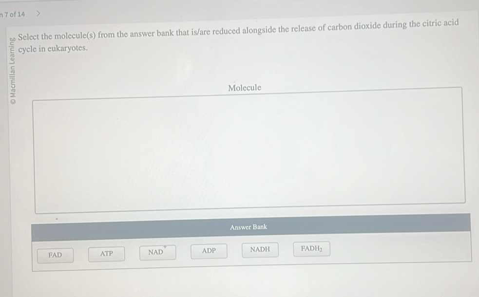 of 14
Select the molecule(s) from the answer bank that is/are reduced alongside the release of carbon dioxide during the citric acid
cycle in eukaryotes.
Molecule
Answer Bank
FAD ATP NAD ADP NADH FADH_2