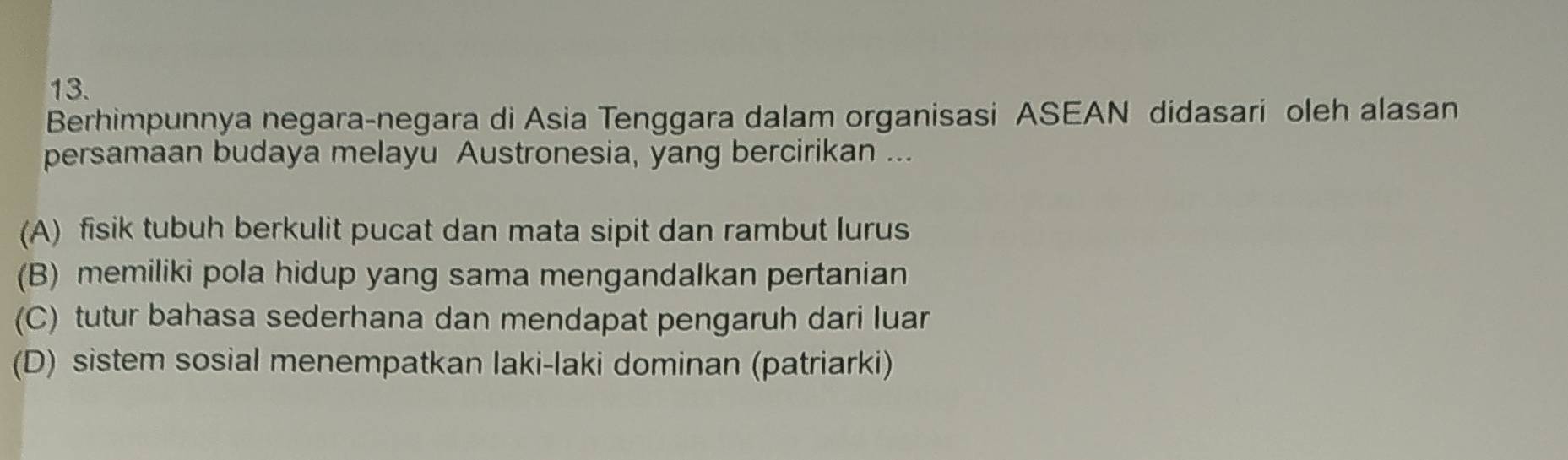 Berhimpunnya negara-negara di Asia Tenggara dalam organisasi ASEAN didasari oleh alasan
persamaan budaya melayu Austronesia, yang bercirikan ...
(A) fisik tubuh berkulit pucat dan mata sipit dan rambut lurus
(B) memiliki pola hidup yang sama mengandalkan pertanian
(C) tutur bahasa sederhana dan mendapat pengaruh dari luar
(D) sistem sosial menempatkan laki-laki dominan (patriarki)