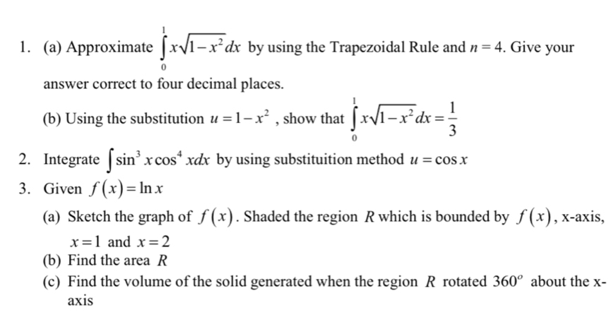 Approximate ∈tlimits _0^(1xsqrt(1-x^2))dx by using the Trapezoidal Rule and n=4. Give your 
answer correct to four decimal places. 
(b) Using the substitution u=1-x^2 , show that ∈tlimits _0^(1xsqrt(1-x^2))dx= 1/3 
2. Integrate ∈t sin^3xcos^4xdx by using substituition method u=cos x
3. Given f(x)=ln x
(a) Sketch the graph of f(x). Shaded the region R which is bounded by f(x) , x-axis,
x=1 and x=2
(b) Find the area R
(c) Find the volume of the solid generated when the region R rotated 360° about the x - 
axis