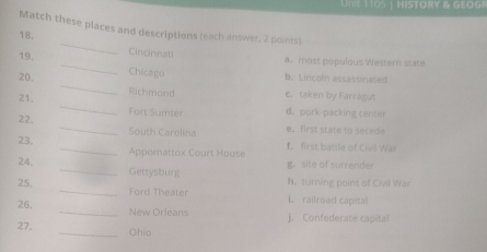 HISTORY & GEOGR
Match these places and descriptions (each answer, 2 points)
18. _Cincinnati
a. most populous Western state
_
19. _Chicago
20. b. Lincoln assassinated
_
21.
Richmond e. taken by Farragut
_
22. Fort Sumter d. pork-packing center
South Carolina e . first state to ec 
23, _Appomattox Court House f. first battle of Civil Wa
g. site of surrender
24. _Gettysburg
h. turning point of Civil War
25, _Ford Theater L. railroad capital
26. _New Orleans J. Confederate capital
27. _Ohio