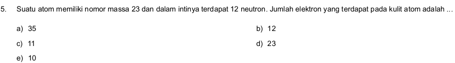 Suatu atom memiliki nomor massa 23 dan dalam intinya terdapat 12 neutron. Jumlah elektron yang terdapat pada kulit atom adalah ...
a) 35 b) 12
c) 11 d) 23
e) 10