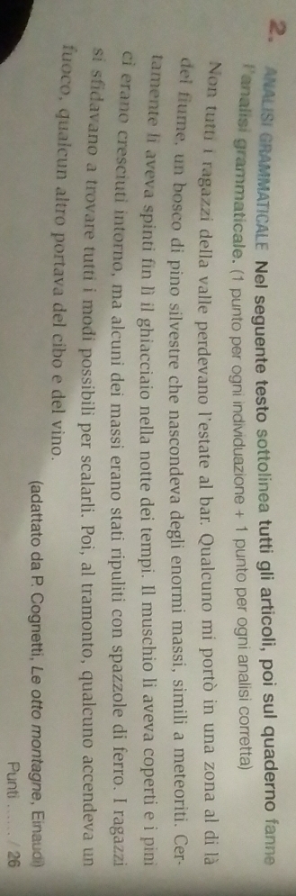 ANALISI GRAMMATICALE Nel seguente testo sottolinea tutti gli articoli, poi sul quaderno fanne 
lanalisi grammaticale. (1 punto per ogni individuazione + 1 punto per ogni analisi corretta) 
Non tutti iragazzi della valle perdevano l'estate al bar. Qualcuno mi portò in una zona al di là 
del fiume, un bosco di pino silvestre che nascondeva degli enormi massí, simili a meteoriti. Cer- 
tamente li aveva spinti fin lì il ghiacciaio nella notte dei tempi. Il muschio li aveva coperti e i pini 
ci erano cresciuti intorno, ma alcuni dei massi erano stati ripuliti con spazzole di ferro. I ragazzi 
si sfidavano a trovare tutti i modi possibili per scalarli. Poi, al tramonto, qualcuno accendeva un 
fuoco, qualcun altro portava del cibo e del vino. 
(adattato da P. Cognetti, Le otto montagne, Einaudi) 
Punti ...... / 26