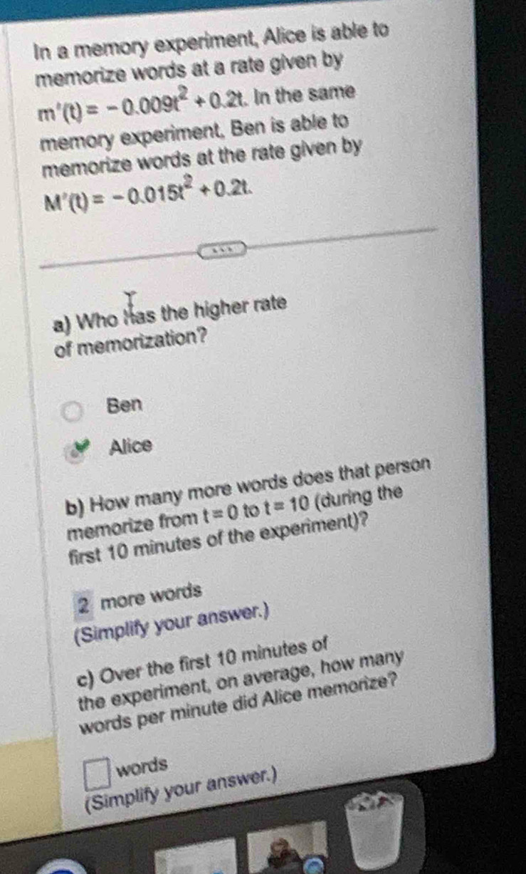 In a memory experiment, Alice is able to
memorize words at a rate given by
m'(t)=-0.009t^2+0.2t. In the same
memory experiment, Ben is able to
memorize words at the rate given by
M'(t)=-0.015t^2+0.2t. 
a) Who has the higher rate
of memorization?
Ben
Alice
b) How many more words does that person
memorize from t=0 to t=10 (during the
first 10 minutes of the experiment)?
2 more words
(Simplify your answer.)
c) Over the first 10 minutes of
the experiment, on average, how many
words per minute did Alice memorize?
words
(Simplify your answer.)