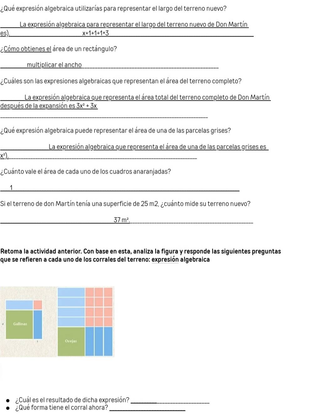 ¿Qué expresión algebraica utilizarías para representar el largo del terreno nuevo? 
La expresión algebraica para representar el largo del terreno nuevo de Don Martín 
es) x+1+1+1* 3
¿Cómo obtienes el área de un rectángulo? 
multiplicar el ancho 
¿Cuáles son las expresiones algebraicas que representan el área del terreno completo? 
La expresión algebraica que representa el área total del terreno completo de Don Martín 
después de la expansión es 3x^2+3x
_ 
_ 
¿Qué expresión algebraica puede representar el área de una de las parcelas grises? 
La expresión algebraica que representa el área de una de las parcelas grises es
x^2 _ 
¿Cuánto vale el área de cada uno de los cuadros anaranjadas? 
_1 
Si el terreno de don Martín tenía una superficie de 25 m2, ¿cuánto mide su terreno nuevo? 
_ _ 37m^2. 
_ 
Retoma la actividad anterior. Con base en esta, analiza la figura y responde las siguientes preguntas 
que se refieren a cada uno de los corrales del terreno: expresión algebraica 
Gallinas 
Ovejas 
¿Cuál es el resultado de dicha expresión?_ 
¿Qué forma tiene el corral ahora?_