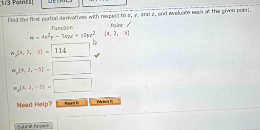 Find the first partial derivatives with respect to x, y, and z, and evaluate each at the given point. 
Function * Point
w=4x^2y-5xyz+10yz^2 (4,2,-5)
w_x(4,2,-5)= 114
w_y(4,2,-5)=□
w_z(4,2,-5)=□
Need Help? Read it Watch It 
Submit Answer