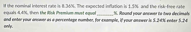 If the nominal interest rate is 8.36%. The expected inflation is 1.5% and the risk-free rate 
equals 4.4%, then the Risk Premium must equal _ %. Round your answer to two decimals 
and enter your answer as a percentage number, for example, if your answer is 5.24% enter 5.24
only.