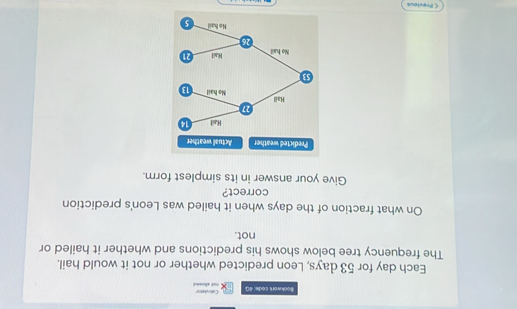 Calculator 
Bookwork code: 4G not allowed 
Each day for 53 days, Leon predicted whether or not it would hail. 
The frequency tree below shows his predictions and whether it hailed or 
not. 
On what fraction of the days when it hailed was Leon's prediction 
correct? 
Give your answer in its simplest form. 
Predicted weather Actual weather 
< Previous