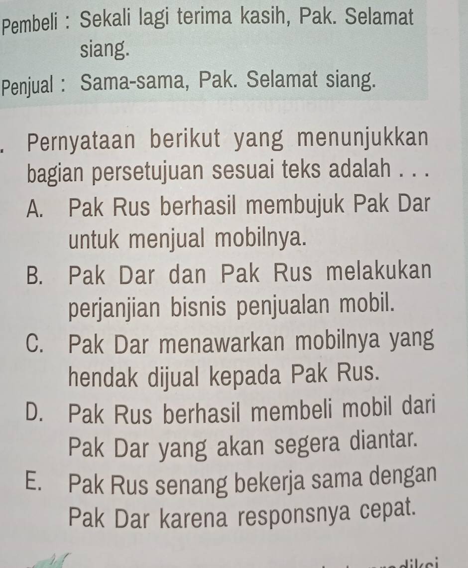 Pembeli : Sekali lagi terima kasih, Pak. Selamat
siang.
Penjual : Sama-sama, Pak. Selamat siang.
. Pernyataan berikut yang menunjukkan
bagian persetujuan sesuai teks adalah . . .
A. Pak Rus berhasil membujuk Pak Dar
untuk menjual mobilnya.
B. Pak Dar dan Pak Rus melakukan
perjanjian bisnis penjualan mobil.
C. Pak Dar menawarkan mobilnya yang
hendak dijual kepada Pak Rus.
D. Pak Rus berhasil membeli mobil dari
Pak Dar yang akan segera diantar.
E. Pak Rus senang bekerja sama dengan
Pak Dar karena responsnya cepat.
ikei