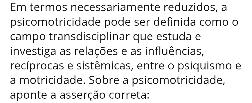 Em termos necessariamente reduzidos, a 
psicomotricidade pode ser definida como o 
campo transdisciplinar que estuda e 
investiga as relações e as influências, 
recíprocas e sistêmicas, entre o psiquismo e 
a motricidade. Sobre a psicomotricidade, 
aponte a asserção correta: