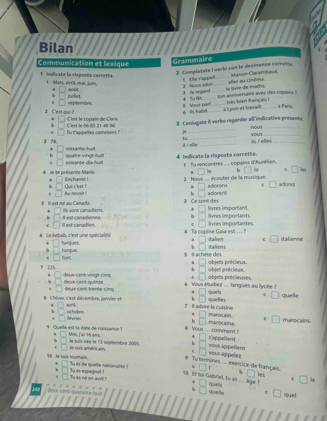 Bilan
Communication et lexique
Grammaire
1 Indicate la risposta corretta.
2 Completate i verbi con le desinenze corrette.
1 Elle s'appell_ Manon Clarambaux.
1 Mars, avril, mai, juin,
2 Nous ador_ aller au cinéma.
a août.
3 Je regard_ le livre de maths.
b juillet.
4 Tu fêt _ton anniversaire avec des copains ?
C □ septembre.
5 Vous parl _très bien français !
2 C'est qui ? 6 Ils habit_ à Lyon et travaill_ à Paris.
a C’est le copain de Clara.
b C'est le 06 85 21 46 96. 3 Coniugate il verbo regarder all’indicativo presente.
_
C □ Tu t’appelles comment ? je _nous_
vous_
tu
3 78. ils / elles_
a □ soixante-huit il / elle_
b □ quatre-vingt-huit 4 Indicate la risposta corretta.
C □ soixante-dix-huit
1 Tu rencontres ... copains d'Aurélien.
4 Je te présente Marie. a □ ￥le b la C □ les
a □ Enchanté ! 2 Nous .. écouter de la musique.
C
b □ Qui c'est ? a □ adorons adorez
C □ Au revoir ! b □ adorent
5 Il est né au Canada. 3 Ce sont des
a |
a Ils sont canadiens. livres important.
b □
b □ Il est canadienne. livres importants.
C □ Il est canadien. C □ livres importantes.
6 Le kebab, c'est une spécialité 4 Ta copine Gaia est …. ?
a | italien C □ italienne
a □ turques.
b □ italiens
b □ turque.
5 Il achète des
C □ turc.
a □ objets précieux.
7 225. objet précieux.
b □
a □ deux-cent-vingt-cinq objets précieuses.
C □
b □ deux-cent-quinze 6 Vous étudiez ... langues au lycée ?
c □ deux-cent-trente-cinq quels
a |
C quelle
8 L'hiver, c'est décembre, janvier et b quelles
a □ avril.
7 Il adore la cuisine
b □ octobre.
a marocain.
c □ février. c marocains.
b □ marocaine.
9 Quelle est ta date de naissance ?
8 Vous ... comment ?
a Moi, j'ai 16 ans.
a □ s'appellent
b Je suis née le 15 septembre 2005.
b □ vous appellent
C □ Je suis américain.
C ) vous appelez
10 Je suis roumain.
9 Tu termines .. . exercice de français.
a □ 1
a □ Tu es de quelle nationalité ? b les
b □ Tu es espagnol ?
10 Et toi Gabriel, tu as ... âge ?
c □ Tu es né en avril ?
c □ la
a quels
b quelle C
□ quel
248 deux-cent-quarante-huit