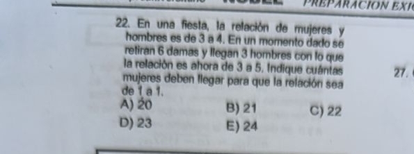 PREPARACION EXI
22. En una fiesta, la relación de mujeres y
hombres es de 3 a 4. En un momento dado sé
retiran 6 damas y llegan 3 hombres con to que
la relación es ahora de 3 a 5, Indique cuántas 27.
mujeres deben llegar para que la relación sea
de 1 a 1.
A) 20 B) 21 C) 22
D) 23 E) 24