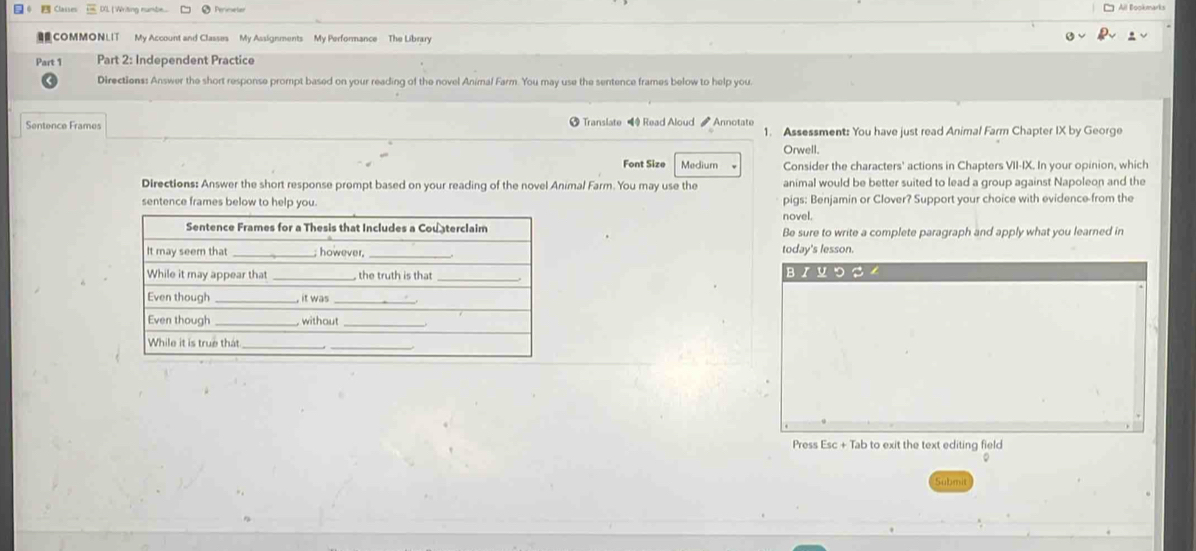 () [ Writing numbe.. 
COMMONLIT My Account and Classes My Assignments My Performance The Library 
Part 1 Part 2: Independent Practice 
Directions: Answer the short response prompt based on your reading of the novel Animal Farm. You may use the sentence frames below to help you. 
Sentence Frames Translate Read Aloud Annotate 1. Assessment: You have just read Animal Farm Chapter IX by George 
Orwell. 
Font Size Medium Consider the characters' actions in Chapters VII-IX. In your opinion, which 
Directions: Answer the short response prompt based on your reading of the novel Animal Farm. You may use the animal would be better suited to lead a group against Napoleon and the 
sentence frames below to help you. pigs: Benjamin or Clover? Support your choice with evidence-from the 
novel. 
Be sure to write a complete paragraph and apply what you learned in 
_today's lesson. 
_вイロつ 
Press Esc + Tab to exit the text editing field 
Submit