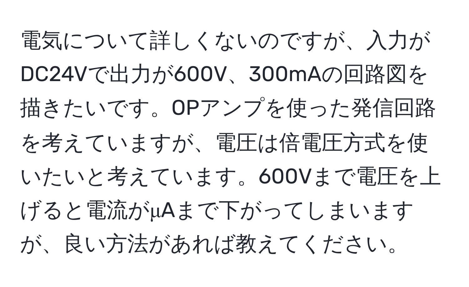 電気について詳しくないのですが、入力がDC24Vで出力が600V、300mAの回路図を描きたいです。OPアンプを使った発信回路を考えていますが、電圧は倍電圧方式を使いたいと考えています。600Vまで電圧を上げると電流がμAまで下がってしまいますが、良い方法があれば教えてください。