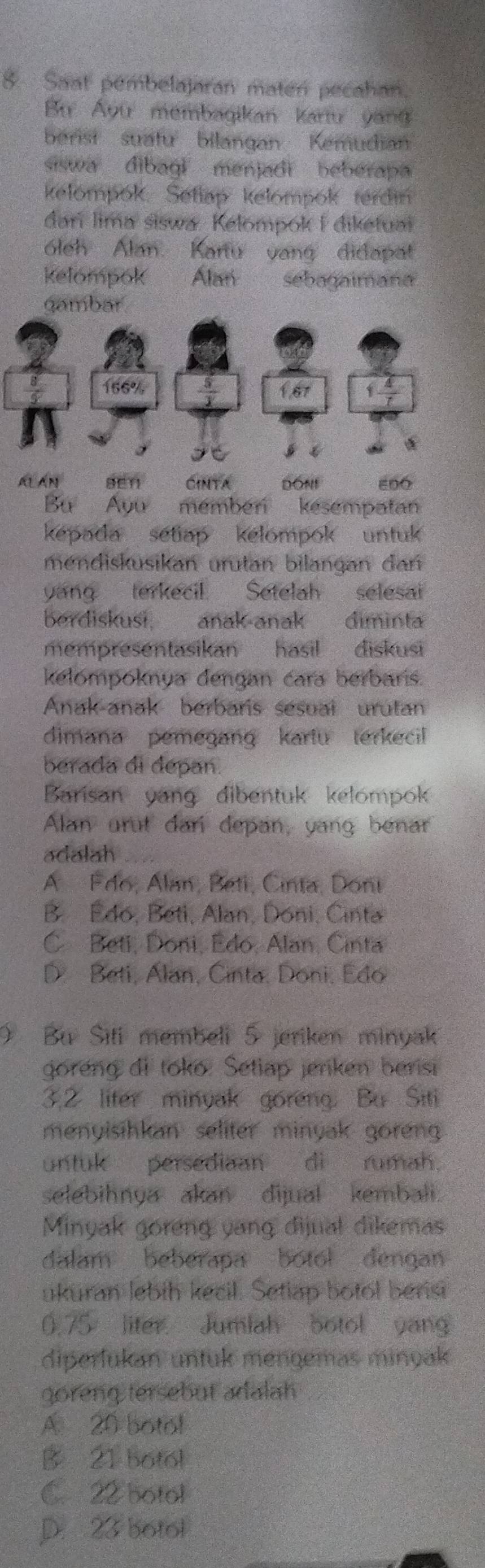 Saat pembelajaran maten pecahan.
B Ấyu membagikan kartu yang
berist suatu bilangan Kemudian
siswa dibagl menjadi beberapa
kelompok. Setlap kelompok terdin
darí lima siswa. Kelompok I diketuai
óleh Alan. Kanu vang didapat
kelompok Alan sebagaimana
gambar
166% 1 4/7 
167
AL AN sēn CINTA DONE ε00
Bu Ayu membér kesempatan
kepada setiap kelompok untuk 
mendisküsikan urutan bilangan dan
yang terkecil. Setelah selesai
berdiskusi. anak anak diminta
mempresentasikan hasil  diskusi
kelompoknya dengan cara berbaris.
Anak-anak berbaris sesual urutan
dimana pemegang kartu terkecil 
berada di depan.
Barisan yang dibentuk kelompok
Alan urut dari depan, yang benar
adalah
A Fdo, Alan, Beti, Cinta, Doni
B. Édo, Beti, Alan, Doni, Cinta
C Beti, Doni, Edo, Alan, Cinta
D. Beti, Alan, Cinta, Doni, Edo
) Bu Siti membeli 5 jeriken minyak
goreng di toko: Setiap jenken berisi
3,2 liter minyak goreng. Bu Siti
menyisihkan seliter minyak goren 
untuk persediaan di rumah.
selebihnya akan dijual kembali.
Minyak goreng yang dijual dikemas
dalam beberapa botol dengan
ukuran lebih kecil. Setlap botol berist
0.75 liter Jumlah botol yang
diperlukan untuk mengemas minyak
goreng tersebut adalah
A 20 botol
B 21 botol
C. 22 botol
D. 23 botol