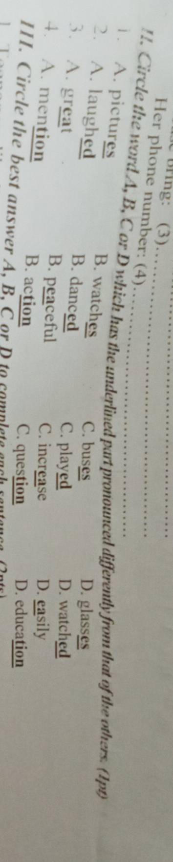 bring: (3)
_
Her phone number: (4)
!. Circle the word A, B, C or D which has the underlined part pronounced differently from that of the others. (1pt)
1. A. pictures B. watches
C. buses D. glasses
2. A. laughed B. danced
3. A. great
C. played D. watched
B. peaceful C. increase D. easily
4. A. mention B. action
C. question D. education
III. Circle the best answer A, B. C or D to complate ench sa
