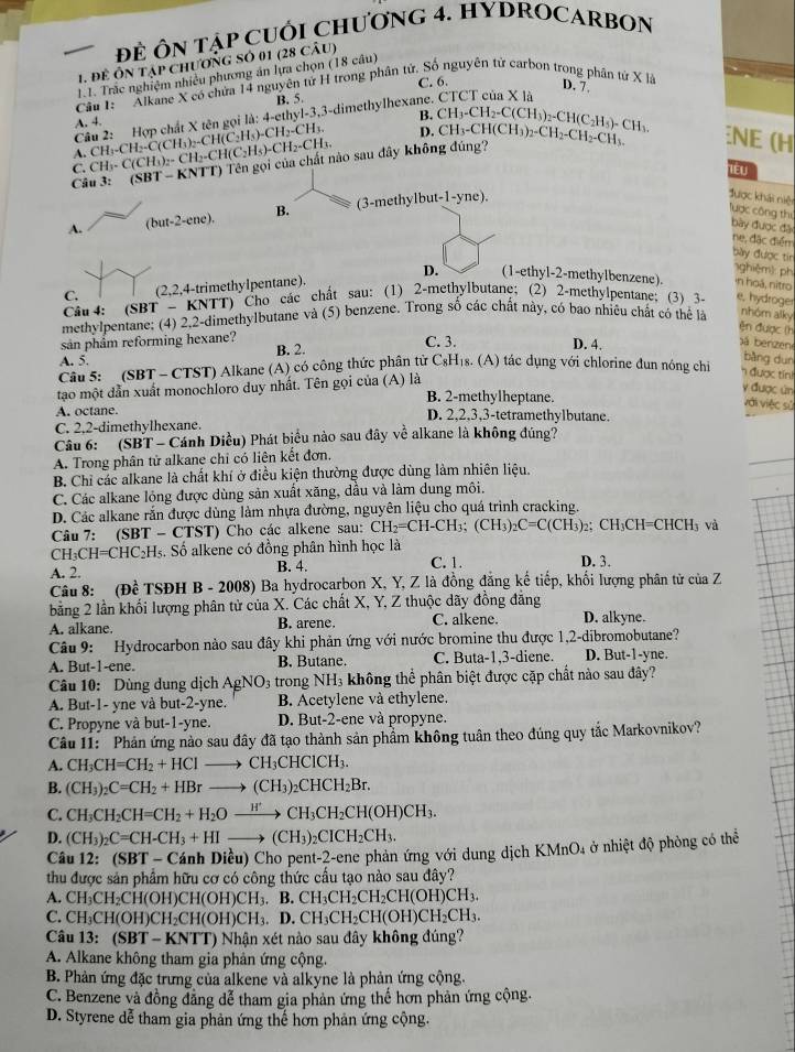 ĐE ÔN TậP CUÔI CHƯơNG 4. HYDROCARBON
1. để Ôn tập chươnG Số 01 (28 câu)
1.1. Trắc nghiệm nhiều phương án lựa chọn (18 câu)
C. 6. D. 7.
Câu 1:  Alkane X có chứa 14 nguyên tử H trong phân tử. Số nguyên tử carbon trong phân tử X là
B. 5.
Câu 2: Hợp chất X tên gọi là: 4-ethyl-3,3-dimethylhexane.
A. 4.
B.
A. C H_3-CH_2-C(CH_3)_2-CH(C_2H_3)-CH_2-CH D. CH_3-CH_2-C(CH_3)_2-CH(C_2H_5)-CH_3.
C. CH₃- C( CH ( ^circ H_2 -CH( C_2H_5)-CH CH
Câu 3: (SBT - KNTT) Tên gọi của chất nào sau đây không đúng? CH_3-CH(CH_3)_2-CH_2-CH_2-CH_3. E (H
lêu
B. (3-methylbut-1-yne),
được khái niệi Tược công thị bày được đặo
A. but-2-cne
ne, đặc điểm
bày được tir
1ghiệm]: ph
D. (1-ethyl-2-methylbenzene). ·n hoá, nitro
C. (2,2,4-trimethyIpentane).
Câu 4: (SBT - KNTT) Cho các chất sau: (1) 2-methylbutane; (2) 2-methylpentane; (3) 3- e, hydroger
methylpentane; (4) 2,2-dimethylbutane và (5) benzene. Trong số các chất này, có bao nhiêu chất có thể là nhóm alky
ện được (h
sản phâm reforming hexane? C. 3. D. 4.
A. 5. B. 2.
bá benzen
bàng dun
Câu 5:   (SBT - CTST) Alkane (A) có công thức phân tử C₃H₁s. (A) tác dụng với chlorine đun nông chi n được tín
tạo một dẫn xuất monochloro duy nhất. Tên gọi của (A) là
y được ún
B. 2-methylheptane. với việc sử
A. octane. D. 2,2,3,3-tetramethylbutane.
C. 2.2-dimethylhexane.
Câu 6: (SBT - Cánh Diều) Phát biểu nào sau đây về alkane là không đúng?
A. Trong phân tử alkane chỉ có liên kết đơn.
B. Chỉ các alkane là chất khí ở điều kiện thường được dùng làm nhiên liệu.
C. Các alkane lóng được dùng sản xuất xăng, dầu và làm dung môi.
D. Các alkane rắn được dùng làm nhựa đường, nguyên liệu cho quá trình cracking.
Câu 7: (SBT - CTST) Cho các alkene sau: CH_2=CH-CH_3;(CH_3)_2C=C(CH_3) 2: CH₃CH=CHCH₃ và
CH₃CH=CHC₂H₅. Số alkene có đồng phân hình học là
A. 2. B. 4. C. 1. D. 3.
Câu 8: (Đề * TSĐH B - 2008) Ba hydrocarbon X, Y, Z là đồng đăng kế tiếp, khối lượng phân tử của Z
bằng 2 lần khối lượng phân tử của X. Các chất X, Y, Z thuộc dãy đồng đẳng
A. alkane. B. arene. C. alkene. D. alkyne.
Câu 9: Hydrocarbon nào sau đây khi phản ứng với nước bromine thu được 1,2-dibromobutane?
A. But-1-ene. B. Butane. C. Buta-1,3-diene. D. But-1-yne.
Câu 10: Dùng dung dịch AgNO_3 trong NH₃ không thể phân biệt được cặp chất nào sau đây?
A. But-1- yne và but-2-yne. B. Acetylene và ethylene.
C. Propyne và but-1-yne. D. But-2-ene và propyne.
Câu 11: Phản ứng nào sau đây đã tạo thành sản phẩm không tuân theo đúng quy tắc Markovnikov?
A. CH_3CH=CH_2+HCl to CH_3CHCICH_3.
B. (CH_3)_2C=CH_2+HBrto (CH_3)_2CHCH_2Br.
C. CH_3CH_2CH=CH_2+H_2Oxrightarrow H'CH_3CH_2CH(OH)CH_3.
D. (CH_3)_2C=CH-CH_3+HIto (CH_3)_2CICH_2CH_3.
MnO_4 a ở nhiệt độ phòng có thể
Câu 12: (SBT - Cánh Diều) Cho pent-2-ene phản ứng với dung dịch KN
thu được sản phẩm hữu cơ có công thức cầu tạo nào sau đây?
A. C H_3CH_2CH(OH)Cl I(O H) H_3. B.CH_3CH_2CH_2CH(OH)CH_3.
C. CH_3CH(OH)CH_2CH(OH)CH_3. D.CH_3CH_2CH(OH)CH_2CH_3.
Câu 13: (SBT-KN) ) Nhận xét nào sau đây không đúng?
A. Alkane không tham gia phản ứng cộng.
B. Phản ứng đặc trưng của alkene và alkyne là phản ứng cộng.
C. Benzene và đồng đẳng dễ tham gia phản ứng thế hơn phản ứng cộng.
D. Styrene dễ tham gia phản ứng thế hơn phản ứng cộng.