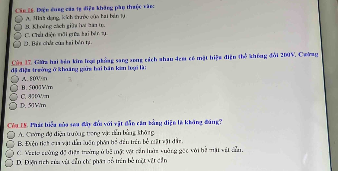 Điện dung của tụ điện không phụ thuộc vào:
A. Hình dạng, kích thước của hai bản tụ.
B. Khoảng cách giữa hai bản tụ.
C. Chất điện môi giữa hai bản tụ.
D. Bản chất của hai bản tụ.
Câu 17. Giữa hai bãn kim loại phẳng song song cách nhau 4cm có một hiệu điện thế không đổi 200V. Cường
độ điện trường ở khoảng giữa hai bản kim loại là:
A. 80V/m
B. 5000V/m
C. 800V/m
D. 50V/m
Câu 18. Phát biểu nào sau đây đối với vật dẫn cân bằng điện là không đúng?
A. Cường độ điện trường trong vật dẫn bằng không.
B. Điện tích của vật dẫn luôn phân bố đều trên bề mặt vật dẫn.
C. Vectơ cường độ điện trường ở bề mặt vật dẫn luôn vuông góc với bề mặt vật dẫn.
D. Điện tích của vật dẫn chi phân bố trên bề mặt vật dẫn.