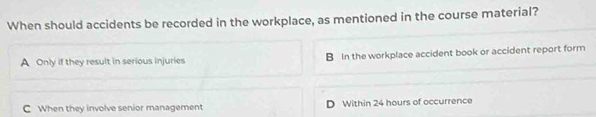 When should accidents be recorded in the workplace, as mentioned in the course material?
A Only if they result in serious injuries B In the workplace accident book or accident report form
C When they involve senior management D Within 24 hours of occurrence