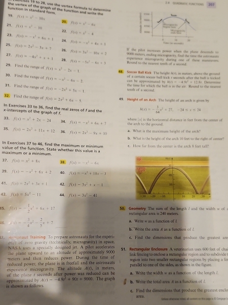 2.4 QUABRATIC FUNCTIONS 207
1 e es 19 to 26, use the vertex formuls to determine
function in standard form. the vertex of the graph of the function and write the ,,,
19. f(x)=x^2-10x 20, f(x)=x^2-6x
9000
850
21. f(x)=x^2-10 22. f(x)=x^2-4
Mrary
23. f(x)=-x^2+6x+1 24. f(x)=-x^2+4x+1
, 30
T (n mondo
If the pilot increases power when the plane descends to
25. f(x)=2x^2-3x+7 26. f(x)=3x^2-10x+2 9000 meters, ending microgravity, find the time the astionauts
experience microgravity during one of these maneuvers .
27. f(x)=-4x^2+x+1 28, f(x)=-5x^2-6x+3 Roved to the nearest tentls of a second.
29. Find the range of f(x)=x^2-2x-1, 48. Soccer Ball Kick The leight A(z), in meters, above the ground
30. Find the range of f(x)=-x^2-6x-2 can be appensimated b of a certwin soccer ball lick r seeands after the ball is kicked .
h(t)=-4.9t^2+12.8t
31. Find the range of f(x)=-2x^2+5x-1 tenth of a second! the time for which the hall is in the air. Round to the nearest r. Determine
32. Find the range of f(x)=2x^2+6x-5 49. Height of an Ardh The height of an arch is given by
In Exercises 33 to 36, find the real zeros of f and the h(x)=- 3/64 x^2+27,-24≤ x≤ 24
x-intercepts of the graph of f.
33, f(x)=x^2+2x-24 34. f(x)=-x^2+6x+7 the arch to the ground. where |x| is the horizontal distance in feet froms she censer of
35, f(x)=2x^2+11x+12 36 f(x)=2x^2-9x+10 a. What is the maximum height of the arch?
b. What is the height of the arch 10 feet to the right of center?
In Exercises 37 to 46, find the maximum or minimum
maximum or a minimum. value of the function. State whether this value is a e. How far from the center is the arch 8 feet tall?
(x)▲
37. f(x)=x^2+8x 38, f(x)=-x^2-6x 50
39. f(x)=-x^2+6x+2 40. f(x)=-x^2+10x-3 20
41. f(x)=2x^2+3x+1 42. f(x)=3x^2+x-1
10
43. f(x)=5x^2-11 44. f(x)=3x^2-41 -50  2D -10 10 23 10 3
5. f(x)=- 1/2 x^2+6x+17 50. Geometry The sum of the length I and the width i of a
rectangular area is 240 meters.
46. f(x)=- 3/4 x^2- 2/5 x+7 a. Write w as a function of L
b. Write the area A as a function of A
7    onaut Training. To prepare astronauts for the experi c. Find the dimensions that produce the greatest are
ence of zero gravity (technically, microgravity) in space.
NASA uses a specially designed jet. A pilot accelerates
the plane upward to an altitude of approximately 9000 51. Rectangular Enclosure A veterinarian uses 600 feet of cha
meters and then reduces power. During the time of  link fencing to enclose a rectangular region and to subdvide t
reduced power, the plane is in freefall and the astronauts region into two smaller rectangular regions by placing a fer
experience microgravity. The altitude A(t) , in meters, parallel to one of the sides, as shown in the figure.
of the plane r seconds after power was reduced can be a. Write the width w as a function of the length 1.
approximated by A(t)=-4.9t^2+90t+9000. The graph
is shown as follows. b. Write the total area A as a function of 7
c. Find the dimensions that produce the greatest encle
area. Unlese otherwise noted, all-contsen on shis page in C Cenguge L