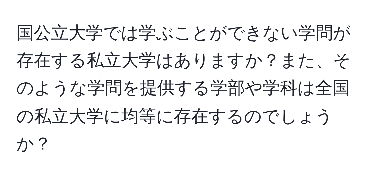 国公立大学では学ぶことができない学問が存在する私立大学はありますか？また、そのような学問を提供する学部や学科は全国の私立大学に均等に存在するのでしょうか？